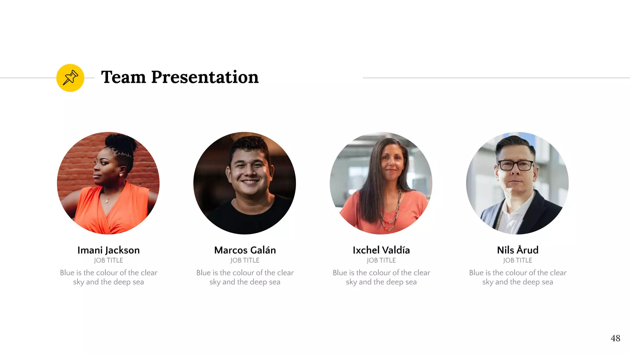 Team Presentation
48
Imani Jackson
JOB TITLE
Blue is the colour of the clear
sky and the deep sea
Marcos Galán
JOB TITLE
Blue is the colour of the clear
sky and the deep sea
Ixchel Valdía
JOB TITLE
Blue is the colour of the clear
sky and the deep sea
Nils Årud
JOB TITLE
Blue is the colour of the clear
sky and the deep sea
 