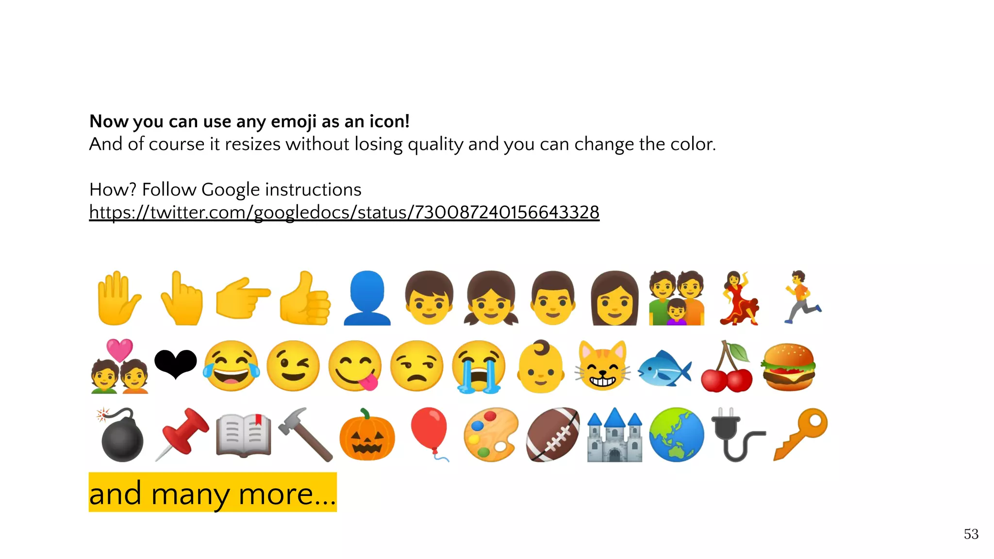 Now you can use any emoji as an icon!
And of course it resizes without losing quality and you can change the color.
How? Follow Google instructions
https://twitter.com/googledocs/status/730087240156643328
✋👆👉👍👤👦👧👨👩👪💃🏃
💑❤😂😉😋😒😭👶😸🐟🍒🍔
💣📌📖🔨🎃🎈🎨🏈🏰🌏🔌🔑
and many more...
53
 