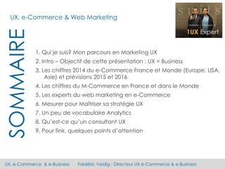 UX, e-Commerce & e-Business Frédéric Veidig - Directeur UX e-Commerce & e-Business
SOMMAIRE
1. Qui je suis? Mon parcours en Marketing UX
2. Intro – Objectif de cette présentation : UX = Business
3. Les chiffres 2014 du e-Commerce France et Monde (Europe, USA,
Asie) et prévisions 2015 et 2016
4. Les chiffres du M-Commerce en France et dans le Monde
5. Les experts du web marketing en e-Commerce
6. Mesurer pour Maîtriser sa stratégie UX
7. Un peu de vocabulaire Analytics
8. Qu’est-ce qu’un consultant UX
9. Pour finir, quelques points d’attention
UX, e-Commerce & Web Marketing
 