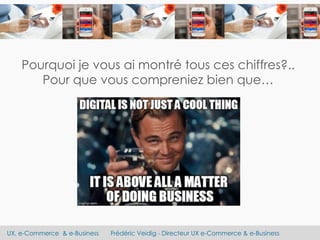 UX, e-Commerce & e-Business Frédéric Veidig - Directeur UX e-Commerce & e-Business
Pourquoi je vous ai montré tous ces chiffres?..
Pour que vous compreniez bien que…
 