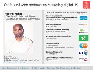 UX, e-Commerce & e-Business Frédéric Veidig - Directeur UX e-Commerce & e-Business
Formation :
CNAM : Marketing
DESS : Ergonomie, Psychologie Cognitive (Paris V)
fr.linkedin.com/in/fredveidig
Qui je suis? Mon parcours en Marketing digital UX
Frédéric Veidig
- Directeur Expérience Utilisateur
- Directeur de projets e-Commerce
2012 -> actuellement
Responsable du Pôle Projets Site et Mobile
Pure Player Rue du Commerce
Directeur Conseil UX
Agence FullSix
Architecte de l’information sénior
Agence Nurun
Consultant Ergonome test utilisateur
Agence Axance
Consultant Ergonome
SSII Syntegra BT
Directeur Conseil UX (externe)
Agence Mazarine digital
Responsable IHM
I-Com Software
Editeur de Plateformes e-Commerce
15 ans d’expérience en marketing digital
 