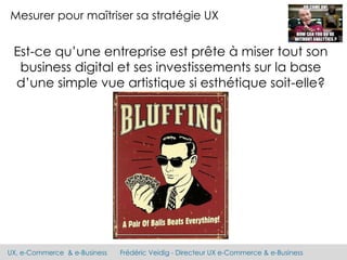 UX, e-Commerce & e-Business Frédéric Veidig - Directeur UX e-Commerce & e-Business
Mesurer pour maîtriser sa stratégie UX
Est-ce qu’une entreprise est prête à miser tout son
business digital et ses investissements sur la base
d’une simple vue artistique si esthétique soit-elle?
 