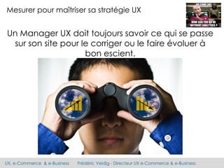 UX, e-Commerce & e-Business Frédéric Veidig - Directeur UX e-Commerce & e-Business
Mesurer pour maîtriser sa stratégie UX
Un Manager UX doit toujours savoir ce qui se passe
sur son site pour le corriger ou le faire évoluer à
bon escient.
 