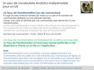 UX, e-Commerce & e-Business Frédéric Veidig - Directeur UX e-Commerce & e-Business
Un peu de vocabulaire Analytics indispensable
pour un UX
Le taux de transformation (ou de conversion)
Il s’agit du ratio entre le nombre de visites sur un site et le nombre de
commandes réalisées sur une période donnée.
Lorsqu’une visite se termine par une commande cela donne lieu à une
transformation.
Le taux de transformation à tout intérêt à être élevé car mécaniquement si
l’on augmente son trafic en visites (de façon qualifiée) on augmente le
nombre de commandes à hauteur du taux de transformation :
Nombre de commandes = Trafic visites x Taux de transfo
Ce taux de transformation est fortement lié à l’offre commerciale.
Le Taux de transformation est aussi pour bonne partie liée à l’UX
(Expérience Client) sur le site ou l’Application.
Note
Une transformation (une conversion) n’est pas obligatoirement une
commande. Dans la cadre d’un site e-Business (Ex: une banque en ligne), la
transformation peut être une inscription via un formulaire pour devenir client.
Une transformation (une conservation) c’est avant tout un objectif que l’on
souhaite faire réalisé pour ses visites d’Internautes ou de mobinautes.
 