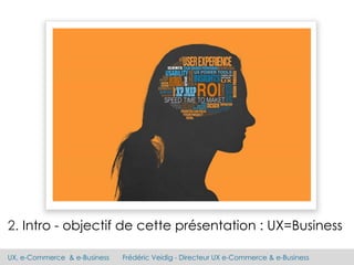 UX, e-Commerce & e-Business Frédéric Veidig - Directeur UX e-Commerce & e-Business
2. Intro - objectif de cette présentation : UX=Business
 