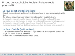 UX, e-Commerce & e-Business Frédéric Veidig - Directeur UX e-Commerce & e-Business
Un peu de vocabulaire Analytics indispensable
pour un UX
Le Taux de rebond (bounce rate)
Il s’agit du nombre de visites qui ne dépassent pas la première page de votre
site.
On dit que ces visites rebondissent car elles sortent aussitôt du site.
Un taux de rebond trop élevé peux être dû à un trafic mal qualifié sans
rapport avec le contenu de la page visitée (appelée aussi « landing page »).
Un taux de rebond trop élevé peut aussi être du à des soucis d’UX
(ergonomie, architecture de l’information, design, temps de chargement…)
Le Taux d’entrée (trafic entrant)
C’est l’inverse du taux de rebond; il s’agit de tout le trafic qui voit plus d’une
page lors de sa visite sur votre site.
Plus ce taux d’entrée est élevé, mieux c’est.
 