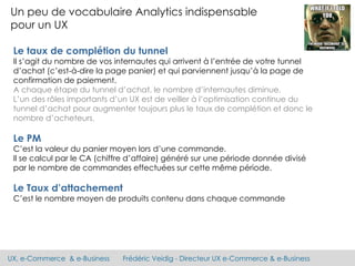 UX, e-Commerce & e-Business Frédéric Veidig - Directeur UX e-Commerce & e-Business
Un peu de vocabulaire Analytics indispensable
pour un UX
Le taux de complétion du tunnel
Il s’agit du nombre de vos internautes qui arrivent à l’entrée de votre tunnel
d’achat (c’est-à-dire la page panier) et qui parviennent jusqu’à la page de
confirmation de paiement.
A chaque étape du tunnel d’achat, le nombre d’internautes diminue.
L’un des rôles importants d’un UX est de veiller à l’optimisation continue du
tunnel d’achat pour augmenter toujours plus le taux de complétion et donc le
nombre d’acheteurs.
Le PM
C’est la valeur du panier moyen lors d’une commande.
Il se calcul par le CA (chiffre d’affaire) généré sur une période donnée divisé
par le nombre de commandes effectuées sur cette même période.
Le Taux d’attachement
C’est le nombre moyen de produits contenu dans chaque commande
 