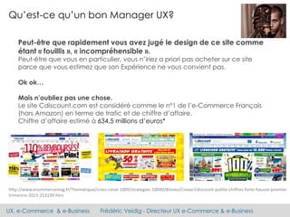 UX, e-Commerce & e-Business Frédéric Veidig - Directeur UX e-Commerce & e-Business
Qu’est-ce qu’un bon Manager UX?
Peut-être que rapidement vous avez jugé le design de ce site comme
étant « fouillis », « incompréhensible ».
Peut-être que vous en particulier, vous n’iriez a priori pas acheter sur ce site
parce que vous estimez que son Expérience ne vous convient pas.
Ok ok…
Mais n’oubliez pas une chose.
Le site Cdiscount.com est considéré comme le n°1 de l’e-Commerce Français
(hors Amazon) en terme de trafic et de chiffre d’affaire.
Chiffre d’affaire estimé à 634,5 millions d’euros*
http://www.ecommercemag.fr/Thematique/cross-canal-1009/strategies-10040/Breves/Cnova-Cdiscount-publie-chiffres-forte-hausse-premier-
trimestre-2015-253139.htm
 
