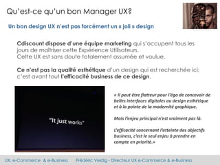 UX, e-Commerce & e-Business Frédéric Veidig - Directeur UX e-Commerce & e-Business
Qu’est-ce qu’un bon Manager UX?
Cdiscount dispose d’une équipe marketing qui s’occupent tous les
jours de maîtriser cette Expérience Utilisateurs.
Cette UX est sans doute totalement assumée et voulue.
Ce n’est pas la qualité esthétique d’un design qui est recherchée ici;
c’est avant tout l’efficacité business de ce design.
Un bon design UX n’est pas forcément un « joli » design
« Il peut être flatteur pour l’égo de concevoir de
belles interfaces digitales au design esthétique
et à la pointe de la modernité graphique.
Mais l’enjeu principal n’est vraiment pas là.
L’efficacité concernant l’atteinte des objectifs
business, c’est le seul enjeu à prendre en
compte en priorité.»
 
