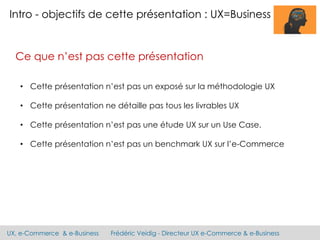 UX, e-Commerce & e-Business Frédéric Veidig - Directeur UX e-Commerce & e-Business
Intro - objectifs de cette présentation : UX=Business
Ce que n’est pas cette présentation
• Cette présentation n’est pas un exposé sur la méthodologie UX
• Cette présentation ne détaille pas tous les livrables UX
• Cette présentation n’est pas une étude UX sur un Use Case.
• Cette présentation n’est pas un benchmark UX sur l’e-Commerce
 