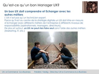 UX, e-Commerce & e-Business Frédéric Veidig - Directeur UX e-Commerce & e-Business
Qu’est-ce qu’un bon Manager UX?
Un bon UX doit comprendre et Echanger avec les
autres métiers
L’UX n’est pas qu’un technicien expert.
Parce qu’il est au centre de la stratégie digitale un UX doit être en mesure
d’échanger avec différents métiers de l’entreprise à différents niveaux de
responsabilités (opérationnels, managers, directeurs).
De plus et surtout, un UX ne peut rien faire seul sans l’aide des autres métiers
(Marketing, IT, etc.)
 
