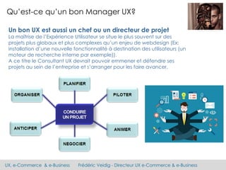 UX, e-Commerce & e-Business Frédéric Veidig - Directeur UX e-Commerce & e-Business
Qu’est-ce qu’un bon Manager UX?
Un bon UX est aussi un chef ou un directeur de projet
La maîtrise de l’Expérience Utilisateur se situe le plus souvent sur des
projets plus globaux et plus complexes qu’un enjeu de webdesign (Ex:
installation d’une nouvelle fonctionnalité à destination des utilisateurs (un
moteur de recherche interne par exemple)).
A ce titre le Consultant UX devrait pouvoir emmener et défendre ses
projets au sein de l’entreprise et s’arranger pour les faire avancer.
 