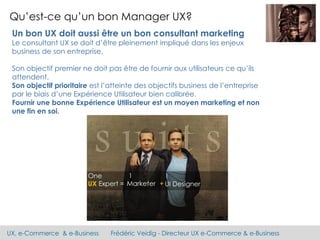 UX, e-Commerce & e-Business Frédéric Veidig - Directeur UX e-Commerce & e-Business
Qu’est-ce qu’un bon Manager UX?
Un bon UX doit aussi être un bon consultant marketing
Le consultant UX se doit d’être pleinement impliqué dans les enjeux
business de son entreprise.
Son objectif premier ne doit pas être de fournir aux utilisateurs ce qu’ils
attendent.
Son objectif prioritaire est l’atteinte des objectifs business de l’entreprise
par le biais d’une Expérience Utilisateur bien calibrée.
Fournir une bonne Expérience Utilisateur est un moyen marketing et non
une fin en soi.
 