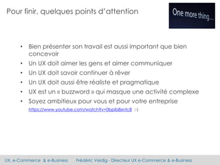 UX, e-Commerce & e-Business Frédéric Veidig - Directeur UX e-Commerce & e-Business
• Bien présenter son travail est aussi important que bien
concevoir
• Un UX doit aimer les gens et aimer communiquer
• Un UX doit savoir continuer à rêver
• Un UX doit aussi être réaliste et pragmatique
• UX est un « buzzword » qui masque une activité complexe
• Soyez ambitieux pour vous et pour votre entreprise
https://www.youtube.com/watch?v=0bpib8xntc8 ;-)
Pour finir, quelques points d’attention
 