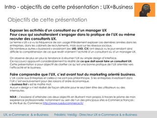 UX, e-Commerce & e-Business Frédéric Veidig - Directeur UX e-Commerce & e-Business
Intro - objectifs de cette présentation : UX=Business
Objectifs de cette présentation
Exposer les activités d’un consultant ou d’un manager UX
Pour ceux qui souhaiteraient s’engager dans la pratique de l’UX ou même
recruter des consultants UX.
Le terme « UX » a vu la fréquence de son usage littéralement exploser ces dernières années dans les
entreprises, dans les cabinets de recrutements, mais aussi sur les réseaux sociaux.
De nombreux autres « buzzword » avoisinant (ex: UID, UXD, CX) ont depuis vu le jour rendant ainsi
difficile la compréhension de ce que revêt vraiment l’activité d’un consultant ou d’un manager UX.
On observe de plus en plus la tendance à résumer l’UX au simple design d’interface.
Ce raccourci appauvrit considérablement la réalité de ce que doit savoir faire un consultant UX.
Cette présentation a pour objectif de clarifier ce qu’est une bonne pratique de l’UX orientée vers
l’efficacité et le business.
Faire comprendre que l’UX, c’est avant tout du marketing orienté business.
L’UX coûte aux Entreprises et celles-ci ne sont pas philanthrope. Si les entreprises investissent dans
l’UX c’est exclusivement pour des raisons d’ordre économique.
« business first » est le maître mot.
Aucun « design » n’est réalisé de façon altruiste pour le seul bien être des utilisateurs ou des
internautes.
NDLR : J’essaierai d’atteindre ces deux objectifs en illustrant mon propos à travers le prisme de mon
expérience professionnelle; notamment au sein de l’un des principaux sites e-Commerce français :
le site Rue du Commerce http://www.rueducommerce.fr/
 