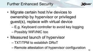 Further Enhanced Security                                 ®




• Migrate certain host h/w devices to
  ownership by hypervisor or privileged
  guest(s), replace with virtual device
  – E.g. Keyboard controller to avoid key logging
  – Possibly WiFi/NIC too
• Measured launch of hypervisor
  – TXT/TPM to establish DRoT
  – Remote attestation of hypervisor configuration
                                                     10
 