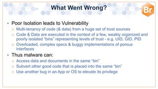 What Went Wrong?

 Poor Isolation leads to Vulnerability
   Multi-tenancy of code (& data) from a huge set of trust sources
   Code & Data are executed in the context of a few, weakly organized and
    poorly isolated “bins” representing levels of trust - e.g. UID, GID, PID
   Overloaded, complex specs & buggy implementations of porous
    interfaces
 Thus malware can:
   Access data and documents in the same “bin”
   Subvert other good code that is placed into the same “bin”
   Use another bug in an App or OS to elevate its privilege
 
