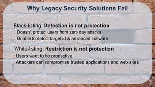 Why Legacy Security Solutions Fail

Black-listing: Detection is not protection
   Doesn’t protect users from zero day attacks
   Unable to detect targeted & advanced malware

White-listing: Restriction is not protection
 Users want to be productive
 Attackers can compromise trusted applications and web sites
 