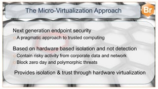 The Micro-Virtualization Approach


Next generation endpoint security
A   pragmatic approach to trusted computing

Based on hardware based isolation and not detection
 Contain risky activity from corporate data and network
 Block zero day and polymorphic threats


Provides isolation & trust through hardware virtualization
 