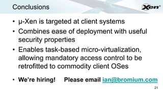 Conclusions                                       ®




• µ-Xen is targeted at client systems
• Combines ease of deployment with useful
  security properties
• Enables task-based micro-virtualization,
  allowing mandatory access control to be
  retrofitted to commodity client OSes
• We’re hiring!   Please email ian@bromium.com
                                             21
 