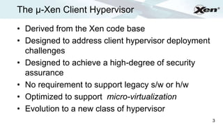 The µ-Xen Client Hypervisor                              ®




• Derived from the Xen code base
• Designed to address client hypervisor deployment
  challenges
• Designed to achieve a high-degree of security
  assurance
• No requirement to support legacy s/w or h/w
• Optimized to support micro-virtualization
• Evolution to a new class of hypervisor
                                                     3
 