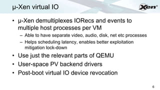 µ-Xen virtual IO                                                      ®




• µ-Xen demultiplexes IORecs and events to
  multiple host processes per VM
  – Able to have separate video, audio, disk, net etc processes
  – Helps scheduling latency, enables better exploitation
    mitigation lock-down
• Use just the relevant parts of QEMU
• User-space PV backend drivers
• Post-boot virtual IO device revocation

                                                                  6
 