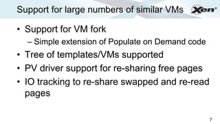 Support for large numbers of similar VMs              ®




• Support for VM fork
  – Simple extension of Populate on Demand code
• Tree of templates/VMs supported
• PV driver support for re-sharing free pages
• IO tracking to re-share swapped and re-read
  pages

                                                  7
 