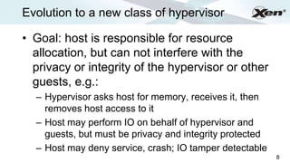 Evolution to a new class of hypervisor                        ®




• Goal: host is responsible for resource
  allocation, but can not interfere with the
  privacy or integrity of the hypervisor or other
  guests, e.g.:
  – Hypervisor asks host for memory, receives it, then
    removes host access to it
  – Host may perform IO on behalf of hypervisor and
    guests, but must be privacy and integrity protected
  – Host may deny service, crash; IO tamper detectable
                                                          8
 