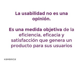 La usabilidad no es una
opinión.
Es una medida objetiva de la
eficiencia, eficacia y
satisfacción que genera un
producto para sus usuarios
 