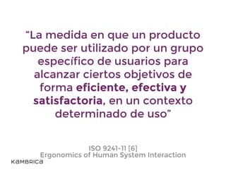 “La medida en que un producto
puede ser utilizado por un grupo
específico de usuarios para
alcanzar ciertos objetivos de
forma eficiente, efectiva y
satisfactoria, en un contexto
determinado de uso”
ISO 9241-11 [6]
Ergonomics of Human System Interaction
 