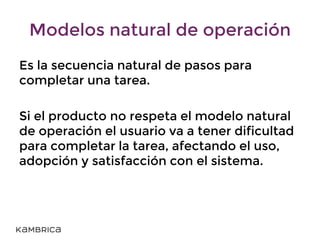 Modelos natural de operación
Es la secuencia natural de pasos para
completar una tarea.
Si el producto no respeta el modelo natural
de operación el usuario va a tener dificultad
para completar la tarea, afectando el uso,
adopción y satisfacción con el sistema.
 