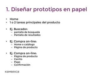 1. Diseñar prototipos en papel
• Home
• 1 o 2 tareas principales del producto
• Ej. Buscador:
– pantalla de búsqueda
– Pantalla de resultados
• Ej. Compra on-line:
– Home o catálogo
– Página de producto
• Ej. Compra on-line:
– Página de producto
– Carrito
– Pago
– Confirmación
 