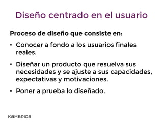 Diseño centrado en el usuario
Proceso de diseño que consiste en:
• Conocer a fondo a los usuarios finales
reales.
• Diseñar un producto que resuelva sus
necesidades y se ajuste a sus capacidades,
expectativas y motivaciones.
• Poner a prueba lo diseñado.
 