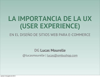 LA IMPORTANCIA DE LA UX
                 (USER EXPERIENCE)
               EN EL DISEÑO DE SITIOS WEB PARA E-COMMERCE



                                    DG Lucas Mourelle
                             @lucasmourelle | lucas@ombushop.com




jueves 2 de agosto de 2012
 
