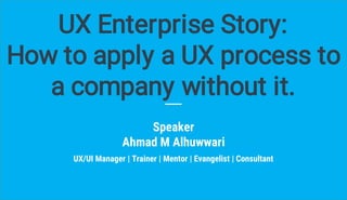 Speaker
Ahmad M Alhuwwari
UX Enterprise Story:
How to apply a UX process to
a company without it.
UX/UI Manager | Trainer | Mentor | Evangelist | Consultant
 