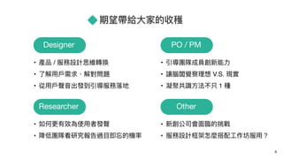 期望帶給⼤大家的收穫
9
Designer
• 產品 / 服務設計思維轉換
• 了了解⽤用⼾戶需求、解對問題
• 從⽤用⼾戶聲⾳音出發到引導服務落落地
PO / PM
• 引導團隊成員創新能⼒力力
• 讓腦闆覺察理理想 V.S. 現實
• 凝聚共識⽅方法不只 1 種
Researcher
• 如何更更有效為使⽤用者發聲
• 降低團隊看研究報告過⽬目即忘的機率
Other
• 新創公司會⾯面臨臨的挑戰
• 服務設計框架怎麼搭配⼯工作坊服⽤用？
 