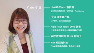 2
Health2Sync 智抗糖
資深產品設計師 / 研究員 / Facilitator
HPX 讀書會社群
⼩小⾨門神 / 服務策略略設計
Agile Tour Taipei 2018 講者
以使⽤用者研究揭起⼀一場商業模式改⾰革
曼陀號領航計畫 UX 航海海⼠士
Hiiir 時間軸科技
O2O 服務產品經理理 / 產品設計指導
Kate ⼩小夏
 