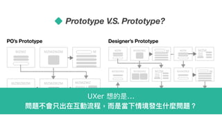 PO’s Prototype
MZMZ MZMZMZM M
MZMZMZ
mzmz
mzmz
MZMZMZMMZMZMZM
Designer’s Prototype
MZM MZMZMZ M
MZM
mz
mz
MZMZMZMZMZMZ MZMZMZ M
MZMZ
mz
mz
MZMZMZMZMZMZ
Prototype V.S. Prototype?
MZM
MZM
MZM
mz
mz
UXer 想的是...
問題不會只出在互動流程，⽽而是當下情境發⽣生什什麼問題？
 