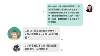 嘿~ BOSS，這次我從診所回來來， 蒐
集到的回饋和⼤大家想像的有段落落差，
我想找個時間把⼤大家聚在⼀一起辦⼯工作
坊，像之前某醫師那樣花個 4~5 個⼩小
時，⼤大家⼀一起聽聽醫護⼈人員怎麼說？
你覺得呢？
⼯工作坊？像之前某醫師那樣嗎？
4 個⼩小時有點久，3 個⼩小⼩小時⾏行行不
⾏行行？
早上
早上
3 ⼩小時是真的不太夠，腦⼒力力激盪
這需要花⼀一點時間來來做。
早上
PO
CEO
 