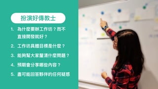 扮演好傳教⼠士
1. 為什什麼要辦⼯工作坊？⽽而不
直接開發就好？
2. ⼯工作坊具體⽬目標是什什麼？
3. 能夠幫⼤大家釐清什什麼問題？
4. 預期會分享哪些內容？
5. 盡可能回答夥伴的任何疑惑
 