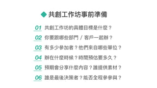 共創⼯工作坊事前準備
01 共創⼯工作坊的具體⽬目標是什什麼？
02 你要跟哪些部⾨門 / 客⼾戶⼀一起辦？
03 有多少參參加者？他們來來⾃自哪些單位？
04 辦在什什麼時候？時間預估要多久？
05 預期會分享什什麼內容？誰提供素材？
06 誰是最後決策者？能否全程參參參參與？
 