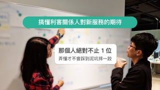 搞懂利利害關係⼈人對新服務的期待
那個⼈人絕對不⽌止 1 位
弄弄懂才不會踩到泥坑摔⼀一跤
 