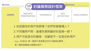 x
討論服務設計框架120
Sec
Service
SERVICE
PROPOSITION
CHANNELS
KEY
ACTIVITIES
CHALLENGES
ACTORS USAGE COMPETITORS
KEY
RESOURCES
COSTS
ROI KPIS
USERS
1.你認識你的⽤用⼾戶族群嗎？他們有哪幾種⼈人？
2.不同種⽤用⼾戶間，最優先需照顧好的是哪⼀一群？
3.⽤用⼾戶可能是你的顧客，但顧客不⼀一定是你的⽤用⼾戶 
e.g., KKBOX 第⼀一種⽤用⼾戶是喜愛亞洲中⽇日韓語的聽眾， 
第⼆二種是愛聽獨立樂團的⽤用⼾戶。
Sentence
 