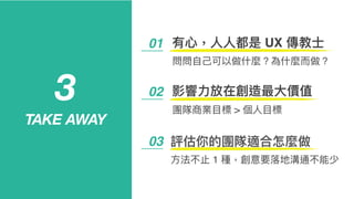01 有⼼心，⼈人⼈人都是 UX 傳教⼠士
問問⾃自⼰己可以做什什麼？為什什麼⽽而做？
3
TAKE AWAY
03 評估你的團隊適合怎麼做
02 影響⼒力力放在創造最⼤大價值
團隊商業⽬目標 > 個⼈人⽬目標
⽅方法不⽌止 1 種，創意要落落地溝通不能少
 