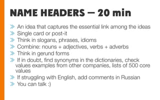 NAME HEADERS — 20 min
≫  An idea that captures the essential link among the ideas 
≫  Single card or post-it
≫  Think in slogans, phrases, idioms
≫  Combine: nouns + adjectives, verbs + adverbs
≫  Think in gerund forms
≫  If in doubt, ﬁnd synonyms in the dictionaries, check
values examples from other companies, lists of 500 core
values
≫  If struggling with English, add comments in Russian
≫  You can talk :)
 