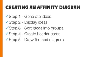CREATING AN AFFINITY DIAGRAM
ü Step 1 - Generate ideas
ü Step 2 - Display ideas
ü Step 3 - Sort ideas into groups
ü Step 4 - Create header cards
ü Step 5 - Draw ﬁnished diagram
 