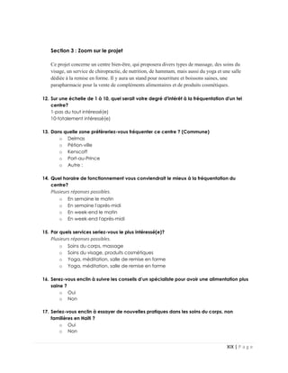 XIX | P a g e
Section 3 : Zoom sur le projet
Ce projet concerne un centre bien-être, qui proposera divers types de massage, des soins du
visage, un service de chiropractie, de nutrition, de hammam, mais aussi du yoga et une salle
dédiée à la remise en forme. Il y aura un stand pour nourriture et boissons saines, une
parapharmacie pour la vente de compléments alimentaires et de produits cosmétiques.
12. Sur une échelle de 1 à 10, quel serait votre degré d'intérêt à la fréquentation d'un tel
centre?
1-pas du tout intéressé(e)
10-totalement intéressé(e)
13. Dans quelle zone préfèreriez-vous fréquenter ce centre ? (Commune)
o Delmas
o Pétion-ville
o Kenscoff
o Port-au-Prince
o Autre :
14. Quel horaire de fonctionnement vous conviendrait le mieux à la fréquentation du
centre?
Plusieurs réponses possibles.
o En semaine le matin
o En semaine l'après-midi
o En week-end le matin
o En week-end l'après-midi
15. Par quels services seriez-vous le plus intéressé(e)?
Plusieurs réponses possibles.
o Soins du corps, massage
o Soins du visage, produits cosmétiques
o Yoga, méditation, salle de remise en forme
o Yoga, méditation, salle de remise en forme
16. Serez-vous enclin à suivre les conseils d’un spécialiste pour avoir une alimentation plus
saine ?
o Oui
o Non
17. Seriez-vous enclin à essayer de nouvelles pratiques dans les soins du corps, non
familières en Haïti ?
o Oui
o Non
 