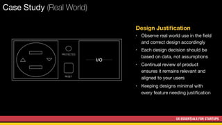 UX ESSENTIALS FOR STARTUPS
Case Study (Real World)
I/O
Design Justiﬁcation
• Observe real world use in the ﬁeld
and correct design accordingly
• Each design decision should be
based on data, not assumptions
• Continual review of product
ensures it remains relevant and
aligned to your users
• Keeping designs minimal with
every feature needing justiﬁcation
PROTECTED
RESET
 