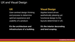 UX ESSENTIALS FOR STARTUPS
UX and Visual Design
Visual Design
Applies brand driven
aesthetically pleasing yet
functional design to the
layouts determined in UX.

It’s the interior decorating
and land scaping.
UX
User-centred design thinking
and process to determine
optimal experience and
usability of a product.

It’s the architecture and
infrastructure of a building.
 