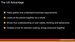 UX ESSENTIALS FOR STARTUPS
Helps gather and understand business requirements

Looks at the pieces together as a whole

Drives true understanding of user needs, thinking and behaviours

Creates a hub for decision making, brings everyone together
The UX Advantage
 